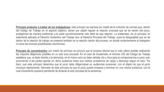 Principio protector o tutelar de los trabajadores: este principio se expresa por medio de la inclusión de normas que, dentro
del Código de Trabajo en el aspecto adjetivo, tienen por objeto regular la relación procesal que se da dentro del juicio,
protegiendo de manera preferente a la parte económicamente más débil de esa relación. La tutelaridad, es un principio no
solamente aplicado al Derecho Sustantivo del Trabajo sino al Derecho Procesal del Trabajo, pues la desigualdad que se da
dentro de la relación de trabajo se presenta también en la relación dentro del proceso, en donde evidentemente el trabajador
no tiene las mismas posibilidades económicas
Principio de concentración: por medio de principio se procura que el proceso laboral sea lo más célere posible realizando
las mayores diligencias posibles en un solo acto procesal. En el caso de Guatemala, el Artículo 335 del Código de Trabajo
establece que, al darle trámite a la demanda, en el mismo acto se debe señalar día y hora para la comparecencia a juicio oral,
previniendo a las partes aportar en dicha audiencia todos sus medios probatorios de cargo y descargo según el caso. “Es
decir, que este principio determina que el juicio deba diligenciarse en audiencias sucesivas, con el objeto de que el juicio
concluya rápidamente. Derivado de este principio es que el juicio puede empezar y terminar en una misma audiencia, con la
cual únicamente quedaría pendiente de dictarse el acto procesal de la sentencia.
 