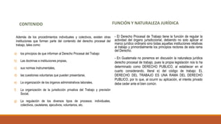 FUNCIÓN Y NATURALEZA JURÍDICA
- El Derecho Procesal de Trabajo tiene la función de regular la
actividad del órgano jurisdiccional, debiendo no solo aplicar el
marco jurídico ordinario sino todas aquellas instituciones relativas
al trabajo y primordialmente los principios rectores de esta rama
del Derecho.
- En Guatemala no ponemos en discusión la naturaleza jurídica
derecho procesal de trabajo, pues la propia legislación nos lo ha
determinado como DERECHO PUBLICO, al establecer en el
cuarto considerando, literal e) del código de trabajo: EL
DERECHO DEL TRABAJO ES UNA RAMA DEL DERECHO
PUBLICO, por lo que, al ocurrir su aplicación, el interés privado
debe ceder ante el bien común.
CONTENIDO
Además de los procedimientos individuales y colectivos, existen otras
instituciones que forman parte del contenido del derecho procesal del
trabajo, tales como:
a) los principios de que informan al Derecho Procesal del Trabajo
b) Las doctrinas e instituciones propias,
c) sus normas instrumentales,
d) las cuestiones voluntarias que pueden presentarse,
e) La organización de los órganos administrativos laborales,
f) La organización de la jurisdicción privativa del Trabajo y previsión
Social,
g) La regulación de los diversos tipos de procesos: individuales,
colectivos, cautelares, ejecutivos, voluntarios, etc.
 