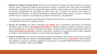 1. Ministerio de Trabajo y Previsión Social: ARTÍCULO 274. El Ministerio de Trabajo y Previsión Social tiene a su cargo la
dirección, estudio y despacho de todos los asuntos relativos a trabajo y a previsión social y debe vigilar por el desarrollo,
mejoramiento y aplicación de todas las disposiciones legales referentes a estas materias, que no sean de competencia de
los tribunales, principalmente las que tengan por objeto directo fijar y armonizar las relaciones entre patronos y
trabajadores. Dicho Ministerio y el Instituto Guatemalteco de Seguridad Social deben coordinar su acción en materia de
previsión social, con sujeción a lo que dispone la Ley Orgánica de este último y sus reglamentos.
En consecuencia, las resoluciones que el Ministerio de Trabajo y Previsión Social o sus dependencias dicten sólo pueden
ser impugnadas a través de los siguientes recursos:
a) Recurso de revocatoria, que deberá interponerse por escrito ante la dependencia administrativa del Ministerio
mencionado, dentro del término de cuarenta y ocho horas de notificada la resolución, debiendo el despacho respectivo
elevar inmediatamente las actuaciones al Ministerio da Trabajo y Previsión Social. El Ministerio debe resolver dentro del
improrrogable término de ocho días, revocando, confirmando o modificando la resolución recurrida. El plazo, respectivo
se empieza a contar desde el día siguiente al en que se reciban las actuaciones; y (48X8)
b) Recurso de reposición, si se tratare de resoluciones originarias del Ministerio. Dicho recurso se sustanciará y resolverá
dentro de los mismos términos indicados en el inciso anterior. Transcurrido el término de ocho días sin que el Ministerio
haya proferido su resolución, se tendrá por agotada la vía gubernativa y por resueltos desfavorablemente los recursos de
revocatoria o de reposición, según el caso. (48X8)
 