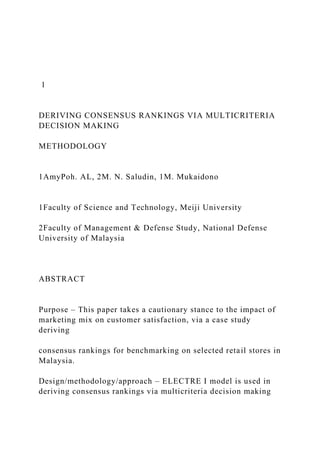 1
DERIVING CONSENSUS RANKINGS VIA MULTICRITERIA
DECISION MAKING
METHODOLOGY
1AmyPoh. AL, 2M. N. Saludin, 1M. Mukaidono
1Faculty of Science and Technology, Meiji University
2Faculty of Management & Defense Study, National Defense
University of Malaysia
ABSTRACT
Purpose – This paper takes a cautionary stance to the impact of
marketing mix on customer satisfaction, via a case study
deriving
consensus rankings for benchmarking on selected retail stores in
Malaysia.
Design/methodology/approach – ELECTRE I model is used in
deriving consensus rankings via multicriteria decision making
 