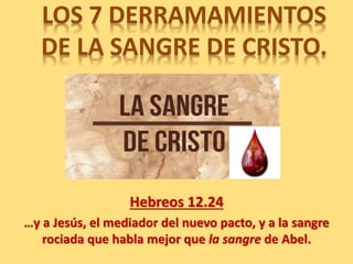 LOS 7 DERRAMAMIENTOS
DE LA SANGRE DE CRISTO.
Hebreos 12.24
…y a Jesús, el mediador del nuevo pacto, y a la sangre
rociada que habla mejor que la sangre de Abel.
 