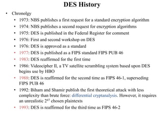 DES History
• Chronolgy
• 1973: NBS publishes a first request for a standard encryption algorithm
• 1974: NBS publishes a second request for encryption algorithms
• 1975: DES is published in the Federal Register for comment
• 1976: First and second workshop on DES
• 1976: DES is approved as a standard
• 1977: DES is published as a FIPS standard FIPS PUB 46
• 1983: DES reaffirmed for the first time
• 1986: Videocipher II, a TV satellite scrambling system based upon DES
begins use by HBO
• 1988: DES is reaffirmed for the second time as FIPS 46-1, superseding
FIPS PUB 46
• 1992: Biham and Shamir publish the first theoretical attack with less
complexity than brute force: differential cryptanalysis. However, it requires
an unrealistic 247 chosen plaintexts
• 1993: DES is reaffirmed for the third time as FIPS 46-2
 