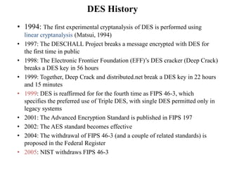 DES History
• 1994: The first experimental cryptanalysis of DES is performed using
linear cryptanalysis (Matsui, 1994)
• 1997: The DESCHALL Project breaks a message encrypted with DES for
the first time in public
• 1998: The Electronic Frontier Foundation (EFF)’s DES cracker (Deep Crack)
breaks a DES key in 56 hours
• 1999: Together, Deep Crack and distributed.net break a DES key in 22 hours
and 15 minutes
• 1999: DES is reaffirmed for for the fourth time as FIPS 46-3, which
specifies the preferred use of Triple DES, with single DES permitted only in
legacy systems
• 2001: The Advanced Encryption Standard is published in FIPS 197
• 2002: The AES standard becomes effective
• 2004: The withdrawal of FIPS 46-3 (and a couple of related standards) is
proposed in the Federal Register
• 2005: NIST withdraws FIPS 46-3
 