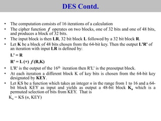 DES Contd.
• The computation consists of 16 iterations of a calculation
• The cipher function f operates on two blocks, one of 32 bits and one of 48 bits,
and produces a block of 32 bits.
• The input block is then LR, 32 bit block L followed by a 32 bit block R.
• Let K be a block of 48 bits chosen from the 64-bit key. Then the output L'R' of
an iteration with input LR is defined by:
L' = R
R' = L (+) f (R,K)
• L'R' is the output of the 16th iteration then R'L' is the preoutput block.
• At each iteration a different block K of key bits is chosen from the 64-bit key
designated by KEY.
• Let KS be a function which takes an integer n in the range from 1 to 16 and a 64-
bit block KEY as input and yields as output a 48-bit block Kn which is a
permuted selection of bits from KEY. That is
Kn = KS (n, KEY)
 
