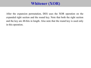 After the expansion permutation, DES uses the XOR operation on the
expanded right section and the round key. Note that both the right section
and the key are 48-bits in length. Also note that the round key is used only
in this operation.
6.2.2 Continue
Whitener (XOR)
 