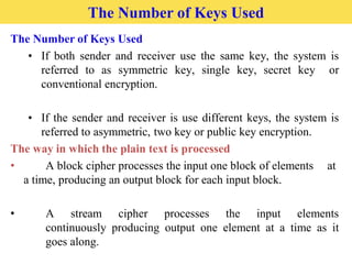 The Number of Keys Used
The Number of Keys Used
• If both sender and receiver use the same key, the system is
referred to as symmetric key, single key, secret key or
conventional encryption.
• If the sender and receiver is use different keys, the system is
referred to asymmetric, two key or public key encryption.
The way in which the plain text is processed
• A block cipher processes the input one block of elements at
a time, producing an output block for each input block.
• A stream cipher processes the input elements
continuously producing output one element at a time as it
goes along.
 