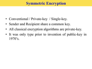 • Conventional / Private-key / Single-key.
• Sender and Recipient share a common key.
• All classical encryption algorithms are private-key.
• It was only type prior to invention of public-key in
1970’s.
Symmetric Encryption
 