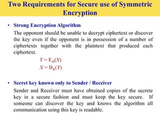 • Strong Encryption Algorithm
The opponent should be unable to decrypt ciphertext or discover
the key even if the opponent is in possession of a number of
ciphertexts together with the plaintext that produced each
ciphertext.
Y = EK(X)
X = DK(Y)
• Secret key known only to Sender / Receiver
Sender and Receiver must have obtained copies of the secrete
key in a secure fashion and must keep the key secure. If
someone can discover the key and knows the algorithm all
communication using this key is readable.
Two Requirements for Secure use of Symmetric
Encryption
 