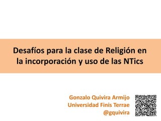 Desafíos para la clase de Religión en
la incorporación y uso de las NTics
Gonzalo Quivira Armijo
Universidad Finis Terrae
@gquivira
 