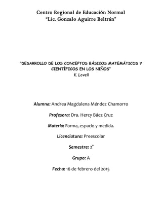 Centro Regional de Educación Normal
“Lic. Gonzalo Aguirre Beltrán”
“DESARROLLO DE LOS CONCEPTOS BÁSICOS MATEMÁTICOS Y
CIENTÍFICOS EN LOS NIÑOS”
K. Lovell
Alumna: Andrea Magdalena Méndez Chamorro
Profesora: Dra. Hercy Báez Cruz
Materia: Forma, espacio y medida.
Licenciatura: Preescolar
Semestre: 2°
Grupo: A
Fecha: 16 de febrero del 2015
 