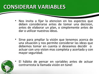 CONSIDERAR VARIABLES

   • Nos invita a fijar la atencion en los aspectos que
     deben considerarse antes de tomar una decision,
     antes de elaborar un plan, o simplemente antes de
     dar o utilizar nuestras ideas.

   • Sirve para ampliar la visión que tenemos acerca de
     una situación y nos permite considerar las ideas que
     debemos tomar en cuenta si deseamos decidir o
     actuar con una vision mas completa y acertada y con
     mayor seguridad.

   • El hábito de pensar en variables antes de actuar
     contrarresta la llamada visión en túnel
 