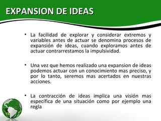 EXPANSION DE IDEAS

   • La facilidad de explorar y considerar extremos y
     variables antes de actuar se denomina procesos de
     expansión de ideas, cuando exploramos antes de
     actuar contrarrestamos la impulsividad.

   • Una vez que hemos realizado una expansion de ideas
     podemos actuar con un conocimiento mas preciso, y
     por lo tanto, seremos mas acertados en nuestras
     acciones.

   • La contracción de ideas implica una visión mas
     específica de una situación como por ejemplo una
     regla
 