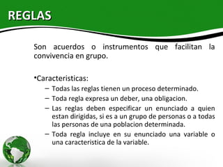 REGLAS

   Son acuerdos o instrumentos que facilitan la
   convivencia en grupo.

   •Caracteristicas:
      – Todas las reglas tienen un proceso determinado.
      – Toda regla expresa un deber, una obligacion.
      – Las reglas deben especificar un enunciado a quien
        estan dirigidas, si es a un grupo de personas o a todas
        las personas de una poblacion determinada.
      – Toda regla incluye en su enunciado una variable o
        una caracteristica de la variable.
 