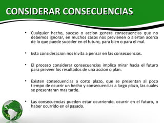 CONSIDERAR CONSECUENCIAS
   • Cualquier hecho, suceso o accion genera consecuencias que no
     debemos ignorar, en muchos casos nos previenen o alertan acerca
     de lo que puede suceder en el futuro, para bien o para el mal.

   • Esta consideracion nos invita a pensar en las consecuencias.

   • El proceso considerar consecuencias implica mirar hacia el futuro
     para preveer los resultados de una accion o plan.

   • Existen consecuencias a corto plazo, que se presentan al poco
     tiempo de ocurrir un hecho y consecuencias a largo plazo, las cuales
     se presentaran mas tarde.

   • Las consecuencias pueden estar ocurriendo, ocurrir en el futuro, o
     haber ocurrido en el pasado.
 