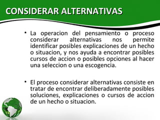 CONSIDERAR ALTERNATIVAS

   • La operacion del pensamiento o proceso
     considerar     alternativas     nos    permite
     identificar posibles explicaciones de un hecho
     o situacion, y nos ayuda a encontrar posibles
     cursos de accion o posibles opciones al hacer
     una seleccion o una escogencia.

   • El proceso considerar alternativas consiste en
     tratar de encontrar deliberadamente posibles
     soluciones, explicaciones o cursos de accion
     de un hecho o situacion.
 