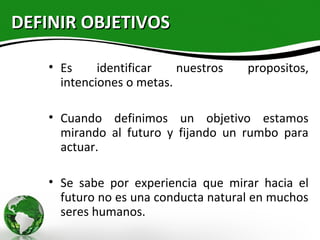 DEFINIR OBJETIVOS

   • Es     identificar   nuestros   propositos,
     intenciones o metas.

   • Cuando definimos un objetivo estamos
     mirando al futuro y fijando un rumbo para
     actuar.

   • Se sabe por experiencia que mirar hacia el
     futuro no es una conducta natural en muchos
     seres humanos.
 