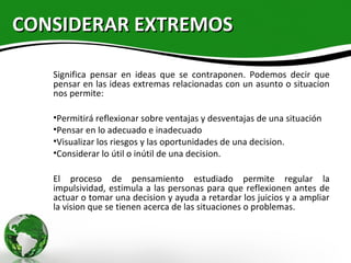 CONSIDERAR EXTREMOS

   Significa pensar en ideas que se contraponen. Podemos decir que
   pensar en las ideas extremas relacionadas con un asunto o situacion
   nos permite:

   •Permitirá reflexionar sobre ventajas y desventajas de una situación
   •Pensar en lo adecuado e inadecuado
   •Visualizar los riesgos y las oportunidades de una decision.
   •Considerar lo útil o inútil de una decision.

   El proceso de pensamiento estudiado permite regular la
   impulsividad, estimula a las personas para que reflexionen antes de
   actuar o tomar una decision y ayuda a retardar los juicios y a ampliar
   la vision que se tienen acerca de las situaciones o problemas.
 