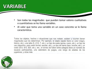 VARIABLE

   • Son todas las magnitudes que pueden tomar valores cualitativos
     o cuantitativos se les llama variables.
   • Al valor que toma una variable en un caso concreto se le llama
     característica.
 