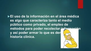 El uso de la información en el área médica
es algo que caracteriza tanto el medio
público como privado, el empleo de
métodos para poder recolectar información
y así poder armar lo que es denominado
historia clínica.
 