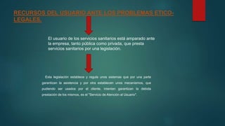 RECURSOS DEL USUARIO ANTE LOS PROBLEMAS ETICO-
LEGALES.
El usuario de los servicios sanitarios está amparado ante
la empresa, tanto pública como privada, que presta
servicios sanitarios por una legislación.
Esta legislación establece y regula unos sistemas que por una parte
garantizan la asistencia y por otra establecen unos mecanismos, que
pudiendo ser usados por el cliente, intentan garantizan la debida
prestación de los mismos, es el "Servicio de Atención al Usuario".
 