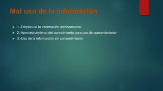 Mal uso de la información
 1.-Empleo de la información arroneamente
 2.-Aprovechamiento del conocimiento para uso de consentimiento
 3.-Uso de la información sin consentimiento
 