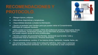 RECOMENDACIONES Y
PROTOCOLO.
 - Riesgos típicos y atípicos.
 - Alternativas diagnósticas y terapéuticas.
 - Disponibilidad absoluta a ampliar la información.
 - Opción al paciente/ tutor/ familiar para que puedan retirar el Consentimiento
Informado en cualquier momento.
 - Debe constar el nombre completo y firma del profesional sanitario responsable directo
del procedimiento, haciéndose constar que ha informado al paciente/ tutor/ familiar y
que puede requerir ayuda de otros profesionales.
 - Nombre completo del paciente/tutor/familiar, declarando que ha leído / oído y
comprendido toda la información, firmando libremente.
 - Datos administrativos: nombre, nº de historia clínica, habitación, hospital, fecha, etc.
 - Es conveniente, incluso antes de la redacción definitiva, darlo a leer a personas
ajenas a las profesiones sanitarias, con el fin de comprobar su total comprensión.
 