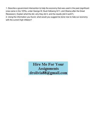 1. Describe a government intervention to help the economy that was used in the past (significant
ones came in the 1970s, under George W. Bush following 9/11, and Obama after the Great
Recession). Explain what the did, why they did it, and the results (did it work?).
2. Using the information you found, what would you suggest be done now to help our economy
with the current high inflation?
 