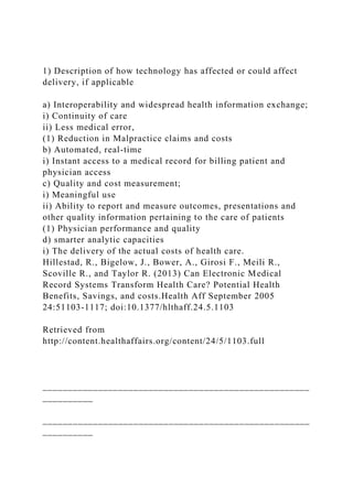 1) Description of how technology has affected or could affect
delivery, if applicable
a) Interoperability and widespread health information exchange;
i) Continuity of care
ii) Less medical error,
(1) Reduction in Malpractice claims and costs
b) Automated, real-time
i) Instant access to a medical record for billing patient and
physician access
c) Quality and cost measurement;
i) Meaningful use
ii) Ability to report and measure outcomes, presentations and
other quality information pertaining to the care of patients
(1) Physician performance and quality
d) smarter analytic capacities
i) The delivery of the actual costs of health care.
Hillestad, R., Bigelow, J., Bower, A., Girosi F., Meili R.,
Scoville R., and Taylor R. (2013) Can Electronic Medical
Record Systems Transform Health Care? Potential Health
Benefits, Savings, and costs.Health Aff September 2005
24:51103-1117; doi:10.1377/hlthaff.24.5.1103
Retrieved from
http://content.healthaffairs.org/content/24/5/1103.full
_____________________________________________________
__________
_____________________________________________________
__________
 