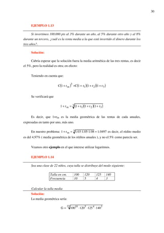 30
EJEMPLO 1.13
Si invertimos 100.000 pts al 3% durante un año, al 5% durante otro año y al 8%
durante un tercero, ¿cuál es la renta media a la que está invertido el dinero durante los
tres años?.
Solución:
Cabría esperar que la solución fuera la media aritmética de las tres rentas, es decir
el 5%, pero la realidad es otra; en efecto:
Teniendo en cuenta que:
C 1 + rm( )3
=C 1 + r1( ) 1 + r2( ) 1 + r3( )
Se verificará que
1 + rm = 1 + r1( ) 1 + r2( ) 1+ r3( )3
Es decir, que 1+rm es la media geométrica de las rentas de cada anuales,
expresadas en tanto por uno, más uno.
En nuestro problema: 1 + rm = 1.03!1.05!1.083 = 1.0497 es decir, el rédito medio
es del 4,97% ( media geométrica de los réditos anuales ), y no el 5% como parecía ser.
Veamos otro ejemplo en el que interese utilizar logaritmos.
EJEMPLO 1.14
Sea una clase de 22 niños, cuya talla se distribuye del modo siguiente:
Talla en cm. 100 120 125 140
Frecuencia 10 5 4 3
Calcular la talla media
Solución:
La media geométrica sería:
G = 100
10
!120
5
!125
4
!140
322
 