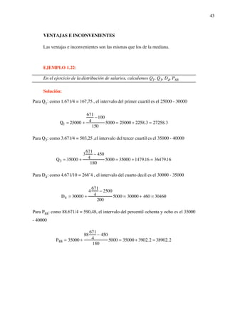 43
VENTAJAS E INCONVENIENTES
Las ventajas e inconvenientes son las mismas que los de la mediana.
EJEMPLO 1.22:
En el ejercicio de la distribución de salarios, calculemos Q1, Q3, D4, P88
Solución:
Para Q1: como 1.671/4 = 167,75 , el intervalo del primer cuartil es el 25000 - 30000
Q1 = 25000 +
671
4
!100
150
5000 = 25000 + 2258.3 = 27258.3
Para Q3: como 3.671/4 = 503,25 ,el intervalo del tercer cuartil es el 35000 - 40000
Q3 = 35000 +
3
671
4
! 450
180
5000 = 35000 +1479.16 = 36479.16
Para D4: como 4.671/10 = 268’4 , el intervalo del cuarto decil es el 30000 - 35000
D4 = 30000 +
4
671
4
! 2500
200
5000 = 30000 + 460 = 30460
Para P88: como 88.671/4 = 590,48, el intervalo del percentil ochenta y ocho es el 35000
- 40000
P88 = 35000 +
88
671
4
! 450
180
5000 = 35000 + 3902.2 = 38902.2
 