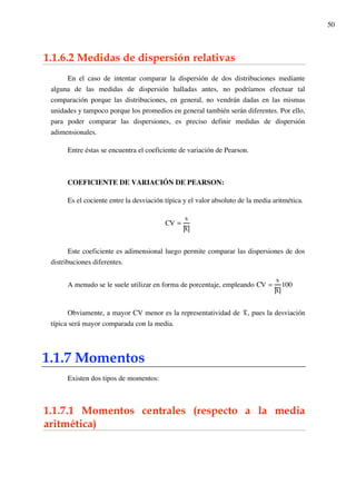 50
1.1.6.2 Medidas de dispersión relativas
En el caso de intentar comparar la dispersión de dos distribuciones mediante
alguna de las medidas de dispersión halladas antes, no podríamos efectuar tal
comparación porque las distribuciones, en general, no vendrán dadas en las mismas
unidades y tampoco porque los promedios en general también serán diferentes. Por ello,
para poder comparar las dispersiones, es preciso definir medidas de dispersión
adimensionales.
Entre éstas se encuentra el coeficiente de variación de Pearson.
COEFICIENTE DE VARIACIÓN DE PEARSON:
Es el cociente entre la desviación típica y el valor absoluto de la media aritmética.
CV =
s
x
Este coeficiente es adimensional luego permite comparar las dispersiones de dos
distribuciones diferentes.
A menudo se le suele utilizar en forma de porcentaje, empleando CV =
s
x
100
Obviamente, a mayor CV menor es la representatividad de x, pues la desviación
típica será mayor comparada con la media.
1.1.7 Momentos
Existen dos tipos de momentos:
1.1.7.1 Momentos centrales (respecto a la media
aritmética)
 