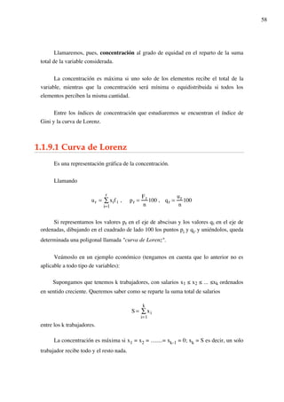 58
Llamaremos, pues, concentración al grado de equidad en el reparto de la suma
total de la variable considerada.
La concentración es máxima si uno solo de los elementos recibe el total de la
variable, mientras que la concentración será mínima o equidistribuida si todos los
elementos perciben la misma cantidad.
Entre los índices de concentración que estudiaremos se encuentran el índice de
Gini y la curva de Lorenz.
1.1.9.1 Curva de Lorenz
Es una representación gráfica de la concentración.
Llamando
ur = xif i
i=1
r
! , pr =
Fr
n
100 , qr =
ur
n
100
Si representamos los valores pr en el eje de abscisas y los valores qi en el eje de
ordenadas, dibujando en el cuadrado de lado 100 los puntos pi y qi, y uniéndolos, queda
determinada una poligonal llamada "curva de Lorenz".
Veámoslo en un ejemplo económico (tengamos en cuenta que lo anterior no es
aplicable a todo tipo de variables):
Supongamos que tenemos k trabajadores, con salarios x1 ≤ x2 ≤ ... ≤xk ordenados
en sentido creciente. Queremos saber como se reparte la suma total de salarios
S = xi
i=1
k
!
entre los k trabajadores.
La concentración es máxima si x1 = x2 = ........= xk-1 = 0; xk = S es decir, un solo
trabajador recibe todo y el resto nada.
 