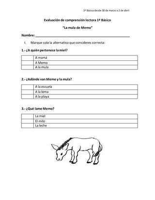 1º Básicodesde 30 de marzo a 2 de abril
Evaluación de comprensión lectora 1º Básico
“La mula de Memo”
Nombre:______________________________________________________
I. Marque solo la alternativa que consideres correcta:
1.- ¿A quiénpertenece lamiel?
A mamá
A Memo
A la mula
2.- ¿Adónde van Memo y la mula?
A la escuela
A la loma
A la playa
3.- ¿Qué lame Memo?
La miel
El milo
La leche
 