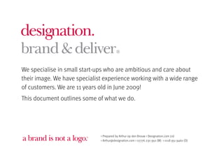 We specialise in small start-ups who are ambitious and care about
their image. We have specialist experience working with a wide range
of customers. We are 11 years old in June 2009!
This document outlines some of what we do.




                        TM    > Prepared by Arthur op den Brouw > Designation.com Ltd
                              > Arthur@designation.com > 07776 230 950 (M) > 0118 951 9460 (D)
 