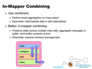 In-Mapper CombiningUse combinersPerform local aggregation on map outputDownside: intermediate data is still materializedBetter: in-mapper combiningPreserve state across multiple map calls, aggregate messages in buffer, emit buffer contents at endDownside: requires memory managementbufferconfiguremapclose