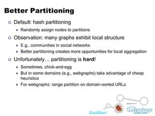 Better PartitioningDefault: hash partitioningRandomly assign nodes to partitionsObservation: many graphs exhibit local structureE.g., communities in social networksBetter partitioning creates more opportunities for local aggregationUnfortunately… partitioning is hard!Sometimes, chick-and-eggBut in some domains (e.g., webgraphs) take advantage of cheap heuristicsFor webgraphs: range partition on domain-sorted URLs
