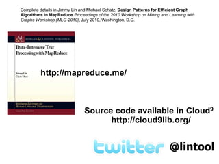 Complete details in Jimmy Lin and Michael Schatz. Design Patterns for Efficient Graph Algorithms in MapReduce.Proceedings of the 2010 Workshop on Mining and Learning with Graphs Workshop (MLG-2010), July 2010, Washington, D.C. http://mapreduce.me/Source code available in Cloud9http://cloud9lib.org/@lintool