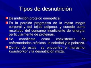 Tipos de desnutrición
Desnutrición proteico energética:
Es la perdida progresiva de la masa magra
corporal y del tejido adiposo, y sucede como
resultado del consumo insuficiente de energía,
particularmente de proteinas.
Se     manifiesta    como     coexistencia   de
enfermedades crónicas, la soledad y la pobreza.
Dentro de estas se encuentra el marasmo,
kwashiorkor y la desnutrición mixta.
 