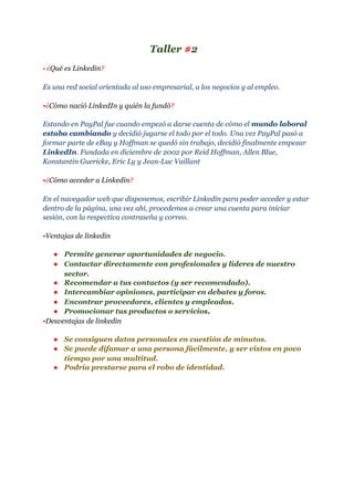 Taller​ #​2
•​ ​¿​Qué es Linkedin​?
Es una red social orientada al uso empresarial, a los negocios y al empleo.
•​¿​Cómo nació LinkedIn y quién la fundó​?
Estando en PayPal fue cuando empezó a darse cuenta de cómo el ​mundo laboral
estaba cambiando​ y decidió jugarse el todo por el todo. Una vez PayPal pasó a
formar parte de eBay y Hoffman se quedó sin trabajo, decidió finalmente empezar
LinkedIn​. Fundada en diciembre de 2002 por Reid Hoffman, Allen Blue,
Konstantin Guericke, Eric Ly y Jean-Luc Vaillant
•​¿​Cómo acceder a Linkedin​?
En el navegador web que disponemos, escribir Linkedin para poder acceder y estar
dentro de la página, una vez ahí, procedemos a crear una cuenta para iniciar
sesión, con la respectiva contraseña y correo.
•​Ventajas de linkedin
● Permite generar oportunidades de negocio.
● Contactar directamente con profesionales y líderes de nuestro
sector.
● Recomendar a tus contactos (y ser recomendado).
● Intercambiar opiniones, participar en debates y foros.
● Encontrar proveedores, clientes y empleados.
● Promocionar tus productos o servicios​.
•​Desventajas de linkedin
● Se consiguen datos personales en cuestión de minutos.
● Se puede difamar a una persona fácilmente, y ser vistos en poco
tiempo por una multitud.
● Podría prestarse para el robo de identidad.
 