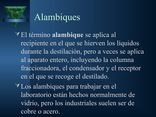 Alambiques
El término alambique se aplica al
recipiente en el que se hierven los líquidos
durante la destilación, pero a veces se aplica
al aparato entero, incluyendo la columna
fraccionadora, el condensador y el receptor
en el que se recoge el destilado.
Los alambiques para trabajar en el
laboratorio están hechos normalmente de
vidrio, pero los industriales suelen ser de
cobre o acero.
 