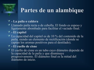 Partes de un alambique
 - La paila o caldera
 Llamado paila recta o de cebolla. El fondo es espeso y
ligeramente abombado para facilitar el vaciado final.
 - El capitel
 La capacidad del capitel es de 10 % del contenido de la
paila, siendo un elemento de rectificación (donde se
captan los aromas positivos para el destilado).
 - El cuello de cisne
 El cuello de cisne es un tubo cuyo diámetro depende de
la capacidad de la paila y que disminuye
progresivamente. El diámetro final es la mitad del
diámetro de inicio.
 