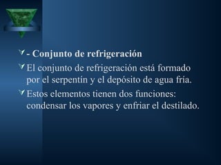 - Conjunto de refrigeración
El conjunto de refrigeración está formado
por el serpentín y el depósito de agua fría.
Estos elementos tienen dos funciones:
condensar los vapores y enfriar el destilado.
 