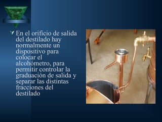 En el orificio de salida
del destilado hay
normalmente un
dispositivo para
colocar el
alcohómetro, para
permitir controlar la
graduación de salida y
separar las distintas
fracciones del
destilado
 
