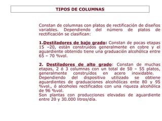 Constan de columnas con platos de rectificación de diseños
variables. Dependiendo del número de platos de
rectificación se clasifican:
1.Destiladores de bajo grado: Constan de pocas etapas
15 –20, están construidos generalmente en cobre y el
aguardiente obtenido tiene una graduación alcohólica entre
65 – 70 %vol.
2. Destiladores de alto grado: Constan de muchas
etapas, 2 ó 3 columnas con un total de 50 – 55 platos,
generalmente construídos en acero inoxidable.
Dependiendo del dispositivo utilizado se obtiene
aguardientes de graduaciones alcohólicas ente 80 y 95
%vol., ó alcoholes rectificados con una riqueza alcohólica
de 96 %vol.
Son plantas con producciones elevadas de aguardiente
entre 20 y 30.000 litros/día.
TIPOS DE COLUMNAS
 