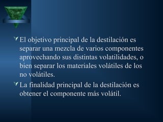 El objetivo principal de la destilación es
separar una mezcla de varios componentes
aprovechando sus distintas volatilidades, o
bien separar los materiales volátiles de los
no volátiles.
La finalidad principal de la destilación es
obtener el componente más volátil.
 