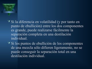  Si la diferencia en volatilidad (y por tanto en
punto de ebullición) entre los dos componentes
es grande, puede realizarse fácilmente la
separación completa en una destilación
individual.
 Si los puntos de ebullición de los componentes
de una mezcla sólo difieren ligeramente, no se
puede conseguir la separación total en una
destilación individual.
 