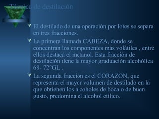 Técnica de destilación
 El destilado de una operación por lotes se separa
en tres fracciones.
 La primera llamada CABEZA, donde se
concentran los componentes más volátiles , entre
ellos destaca el metanol. Esta fracción de
destilación tiene la mayor graduación alcohólica
68- 72°GL .
 La segunda fracción es el CORAZON, que
representa el mayor volumen de destilado en la
que obtienen los alcoholes de boca o de buen
gusto, predomina el alcohol etílico.
 