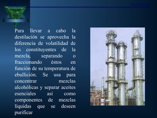 Tema 7 Rectificación
Para llevar a cabo la
destilación se aprovecha la
diferencia de volatilidad de
los constituyentes de la
mezcla, separando o
fraccionando éstos en
función de su temperatura de
ebullición. Se usa para
concentrar mezclas
alcohólicas y separar aceites
esenciales así como
componentes de mezclas
líquidas que se deseen
purificar
 