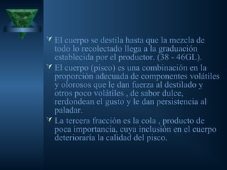  El cuerpo se destila hasta que la mezcla de
todo lo recolectado llega a la graduación
establecida por el productor. (38 - 46GL).
 El cuerpo (pisco) es una combinación en la
proporción adecuada de componentes volátiles
y olorosos que le dan fuerza al destilado y
otros poco volátiles , de sabor dulce,
rerdondean el gusto y le dan persistencia al
paladar.
 La tercera fracción es la cola , producto de
poca importancia, cuya inclusión en el cuerpo
deterioraría la calidad del pisco.
 