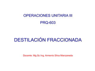 OPERACIONES UNITARIA III
PRQ-603
DESTILACIÓN FRACCIONADA
Docente: Mg Sc Ing. Armenio Silva Manzaneda
 